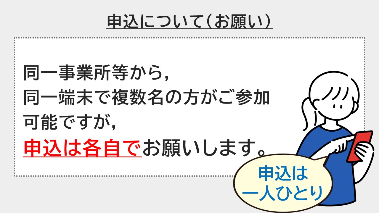 同一事業所等から、同一端末で複数名の方がご参加可能ですが、申込はお一人ずつ各自でお願いします。